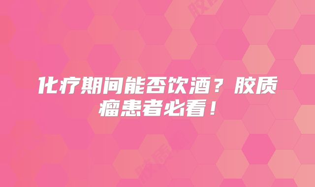 化疗期间能否饮酒？胶质瘤患者必看！