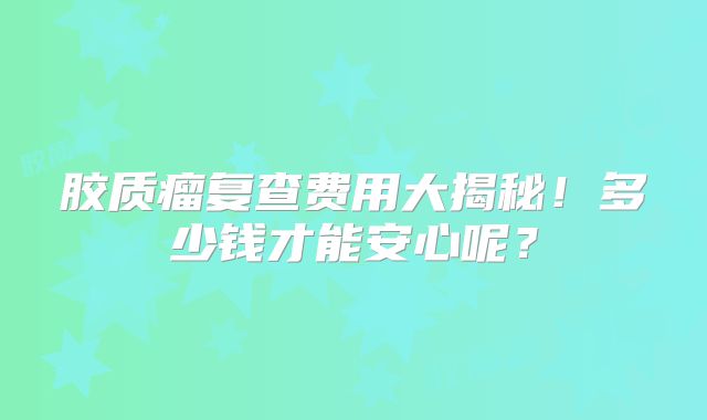 胶质瘤复查费用大揭秘！多少钱才能安心呢？