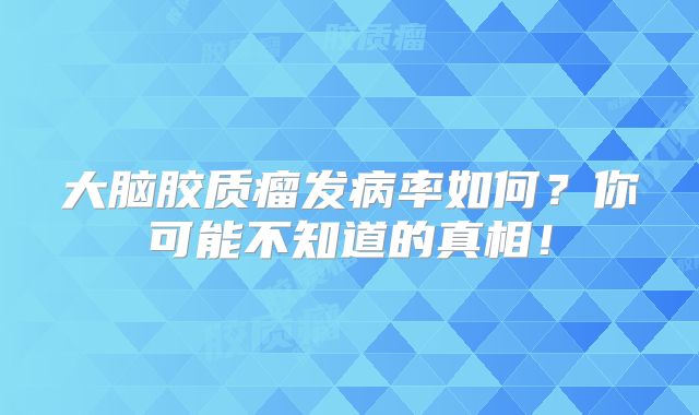 大脑胶质瘤发病率如何？你可能不知道的真相！