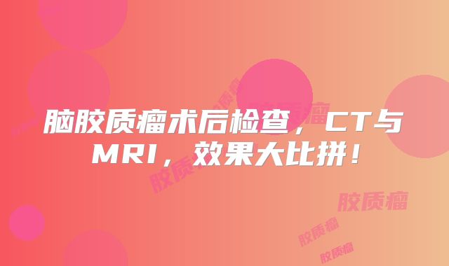 脑胶质瘤术后检查，CT与MRI，效果大比拼！