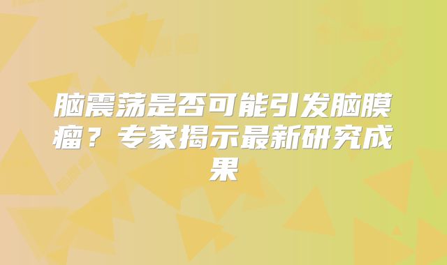 脑震荡是否可能引发脑膜瘤？专家揭示最新研究成果