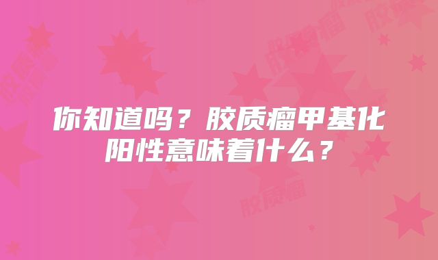 你知道吗？胶质瘤甲基化阳性意味着什么？
