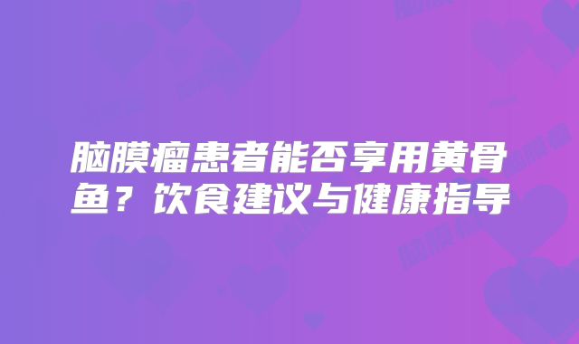 脑膜瘤患者能否享用黄骨鱼？饮食建议与健康指导