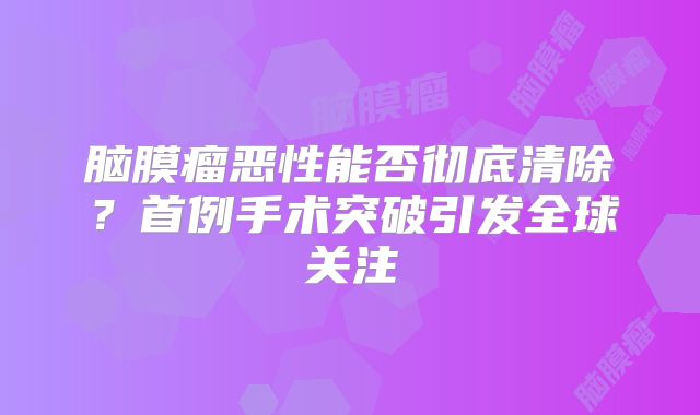 脑膜瘤恶性能否彻底清除？首例手术突破引发全球关注