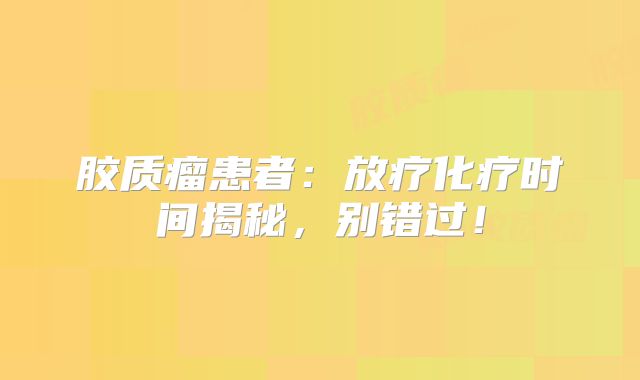 胶质瘤患者：放疗化疗时间揭秘，别错过！