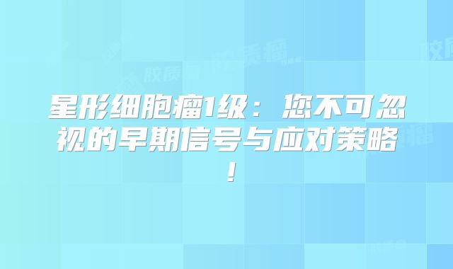 星形细胞瘤1级：您不可忽视的早期信号与应对策略！