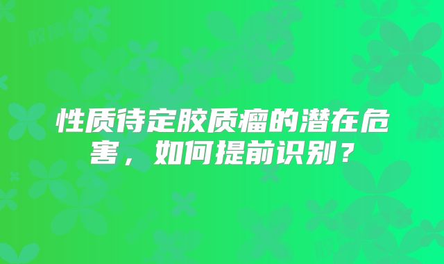 性质待定胶质瘤的潜在危害，如何提前识别？