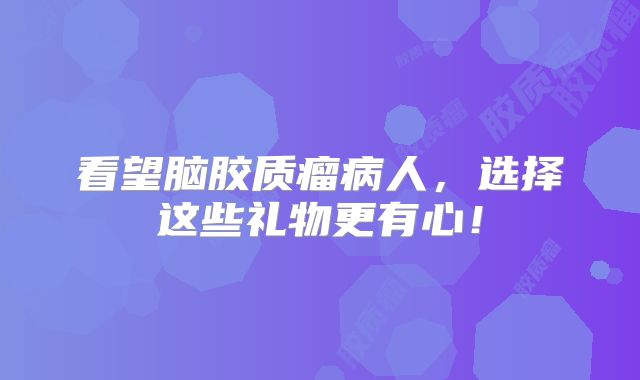 看望脑胶质瘤病人，选择这些礼物更有心！