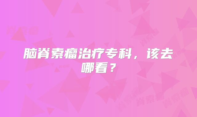 脑脊索瘤治疗专科，该去哪看？