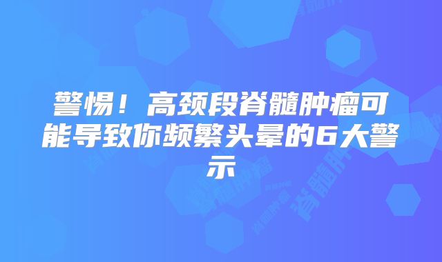 警惕！高颈段脊髓肿瘤可能导致你频繁头晕的6大警示