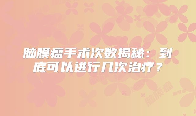 脑膜瘤手术次数揭秘：到底可以进行几次治疗？