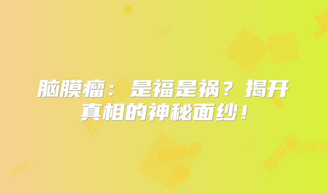 脑膜瘤：是福是祸？揭开真相的神秘面纱！
