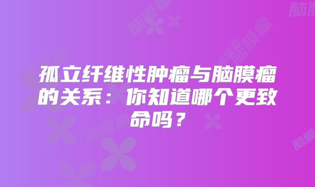 孤立纤维性肿瘤与脑膜瘤的关系：你知道哪个更致命吗？