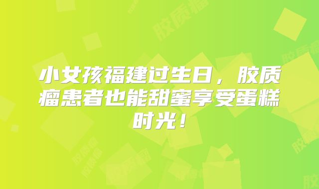 小女孩福建过生日，胶质瘤患者也能甜蜜享受蛋糕时光！