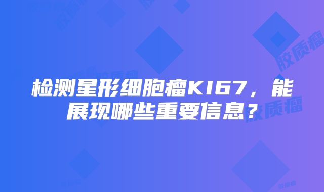 检测星形细胞瘤KI67，能展现哪些重要信息？