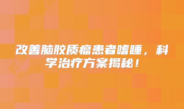 改善脑胶质瘤患者嗜睡，科学治疗方案揭秘！
