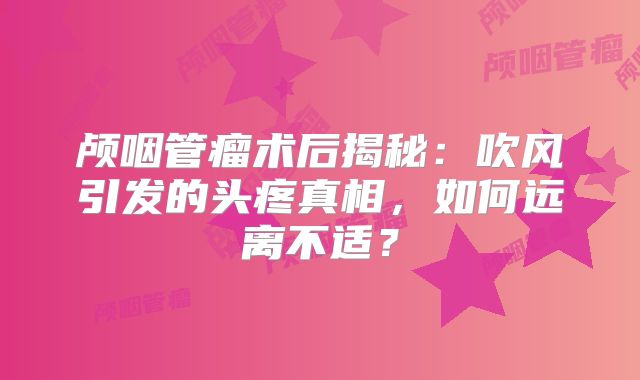 颅咽管瘤术后揭秘：吹风引发的头疼真相，如何远离不适？