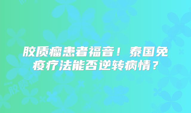 胶质瘤患者福音！泰国免疫疗法能否逆转病情？
