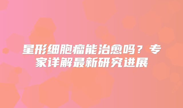 星形细胞瘤能治愈吗？专家详解最新研究进展