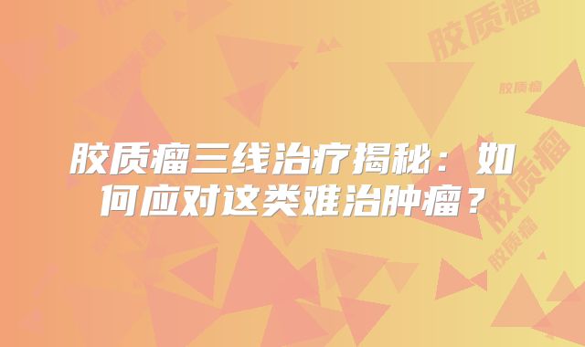 胶质瘤三线治疗揭秘：如何应对这类难治肿瘤？