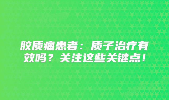 胶质瘤患者：质子治疗有效吗？关注这些关键点！