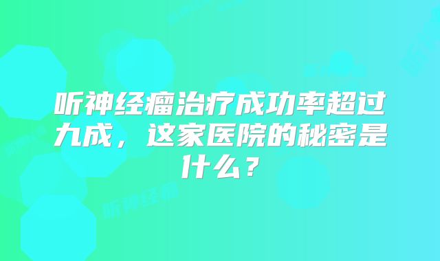 听神经瘤治疗成功率超过九成，这家医院的秘密是什么？