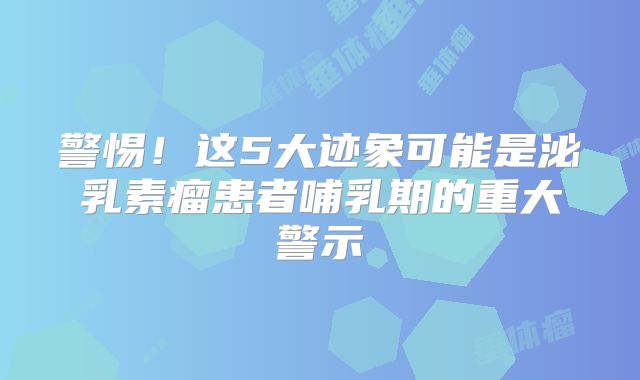 警惕！这5大迹象可能是泌乳素瘤患者哺乳期的重大警示