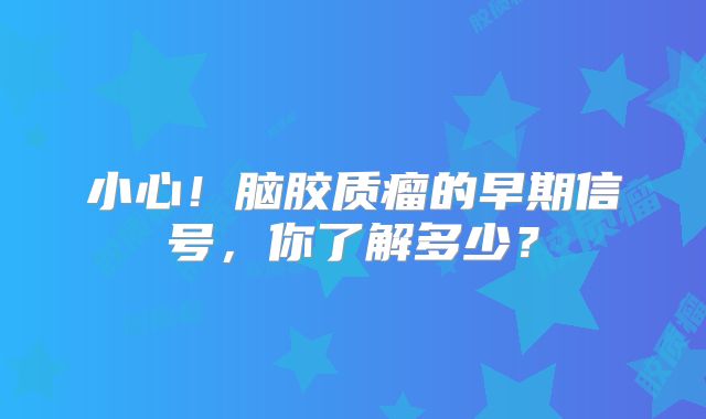 小心！脑胶质瘤的早期信号，你了解多少？