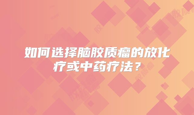 如何选择脑胶质瘤的放化疗或中药疗法？