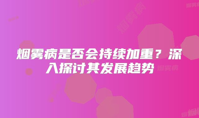 烟雾病是否会持续加重？深入探讨其发展趋势
