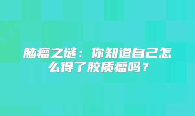 脑瘤之谜：你知道自己怎么得了胶质瘤吗？
