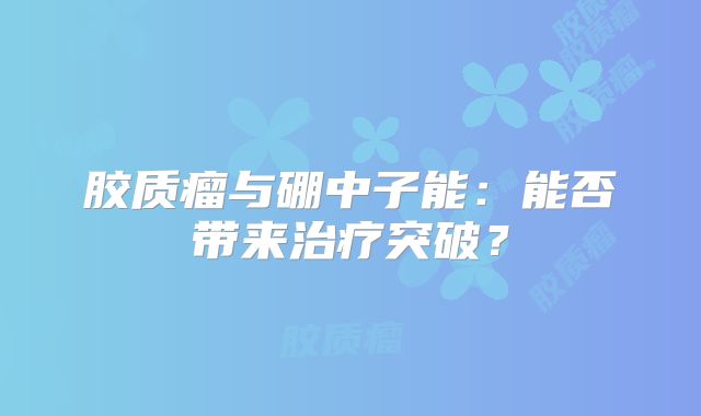 胶质瘤与硼中子能：能否带来治疗突破？