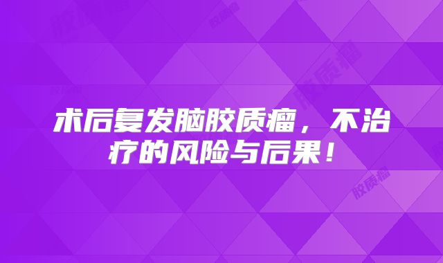 术后复发脑胶质瘤，不治疗的风险与后果！