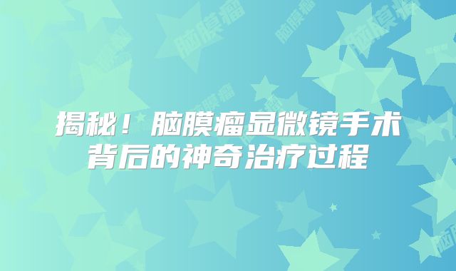 揭秘！脑膜瘤显微镜手术背后的神奇治疗过程
