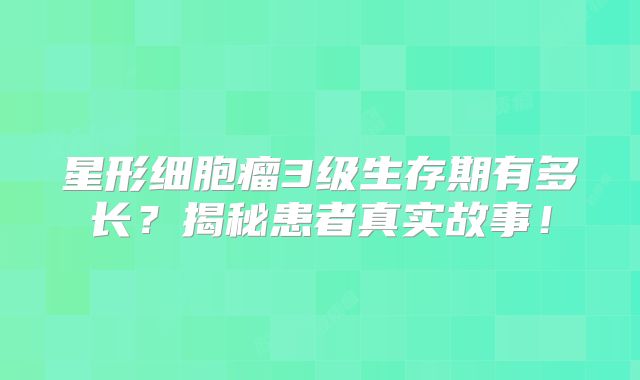 星形细胞瘤3级生存期有多长？揭秘患者真实故事！