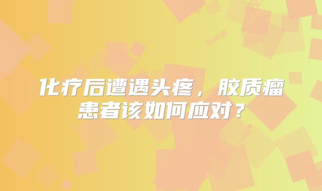 化疗后遭遇头疼，胶质瘤患者该如何应对？