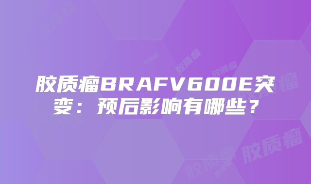胶质瘤BRAFV600E突变：预后影响有哪些？
