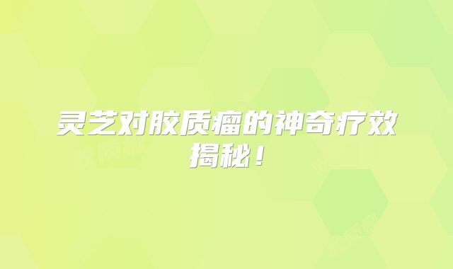 灵芝对胶质瘤的神奇疗效揭秘！