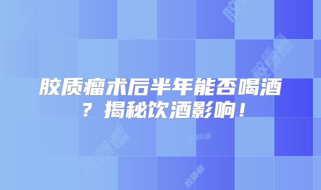 胶质瘤术后半年能否喝酒？揭秘饮酒影响！