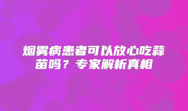 烟雾病患者可以放心吃蒜苗吗？专家解析真相