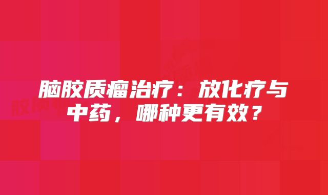 脑胶质瘤治疗：放化疗与中药，哪种更有效？