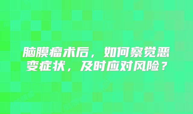 脑膜瘤术后，如何察觉恶变症状，及时应对风险？