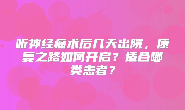 听神经瘤术后几天出院，康复之路如何开启？适合哪类患者？