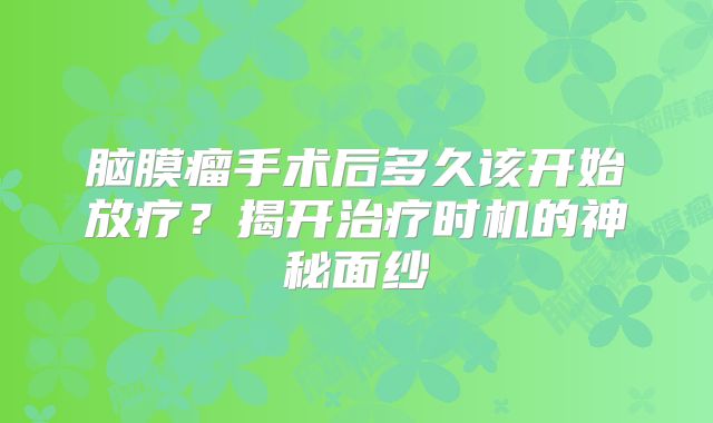 脑膜瘤手术后多久该开始放疗？揭开治疗时机的神秘面纱