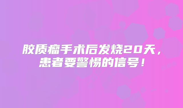 胶质瘤手术后发烧20天，患者要警惕的信号！