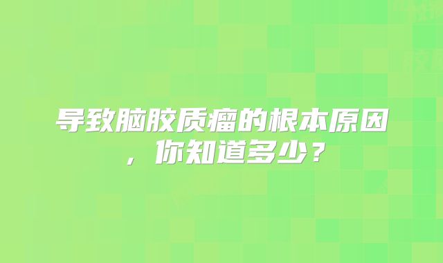 导致脑胶质瘤的根本原因，你知道多少？