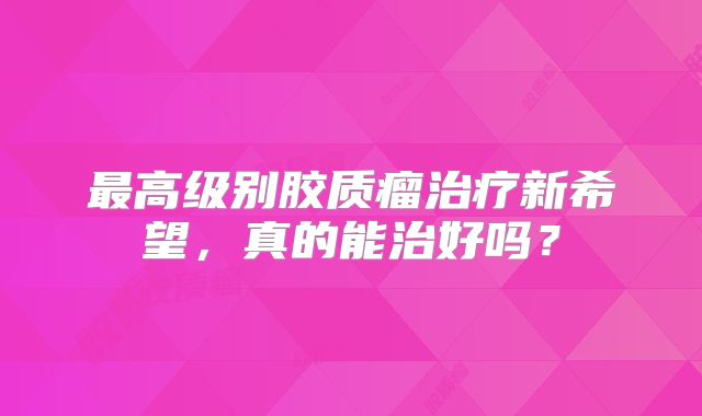 最高级别胶质瘤治疗新希望，真的能治好吗？