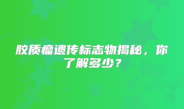 胶质瘤遗传标志物揭秘，你了解多少？