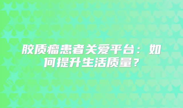 胶质瘤患者关爱平台：如何提升生活质量？
