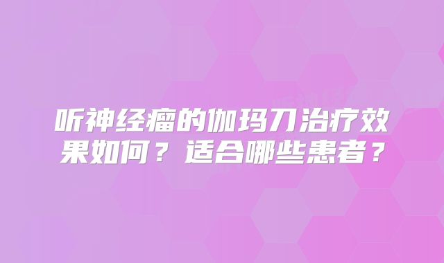 听神经瘤的伽玛刀治疗效果如何？适合哪些患者？